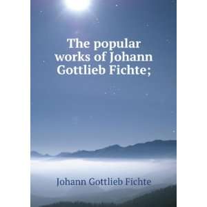  The popular works of Johann Gottlieb Fichte; Johann Gottlieb 